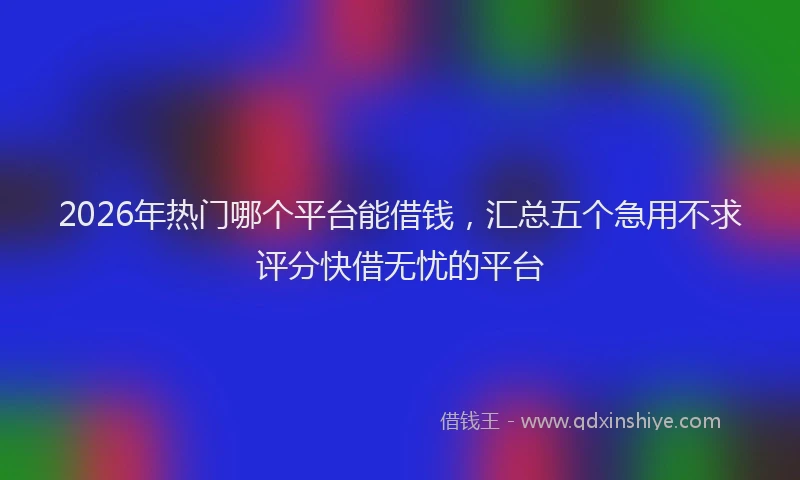 2026年热门哪个平台能借钱，汇总五个急用不求评分快借无忧的平台