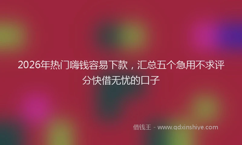 2026年热门嗨钱容易下款，汇总五个急用不求评分快借无忧的口子