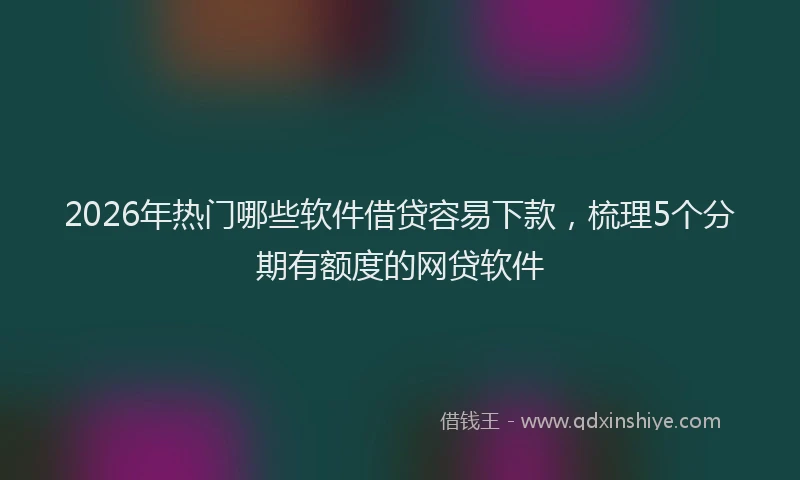 2026年热门哪些软件借贷容易下款，梳理5个分期有额度的网贷软件