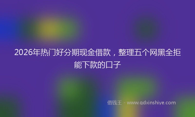 2026年热门好分期现金借款，整理五个网黑全拒能下款的口子