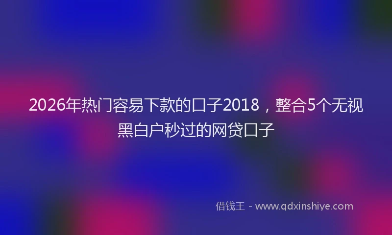 2026年热门容易下款的口子2018，整合5个无视黑白户秒过的网贷口子