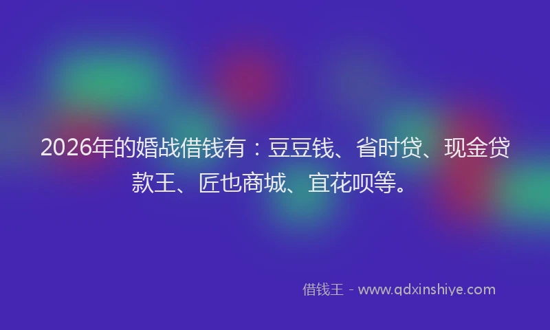 2026年的婚战借钱有：豆豆钱、省时贷、现金贷款王、匠也商城、宜花呗等。