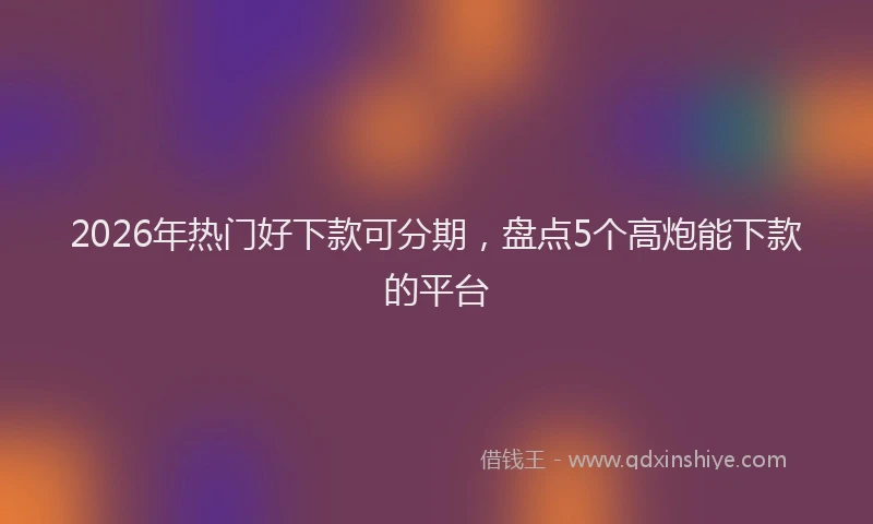 2026年热门好下款可分期，盘点5个高炮能下款的平台
