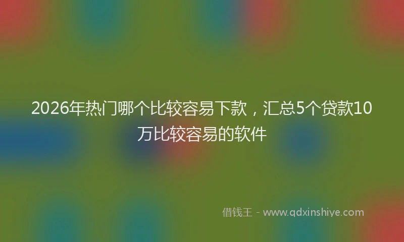 2026年热门哪个比较容易下款，汇总5个贷款10万比较容易的软件