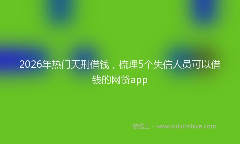 2026年热门天刑借钱，梳理5个失信人员可以借钱的网贷app