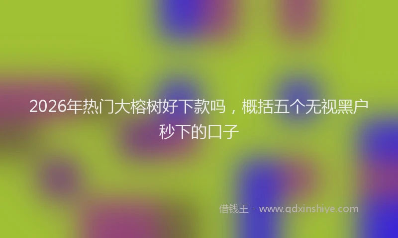 2026年热门大榕树好下款吗，概括五个无视黑户秒下的口子