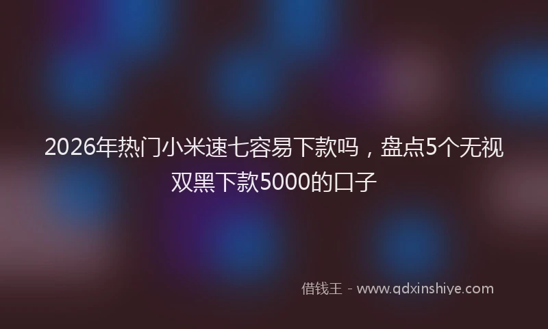 2026年热门小米速七容易下款吗，盘点5个无视双黑下款5000的口子