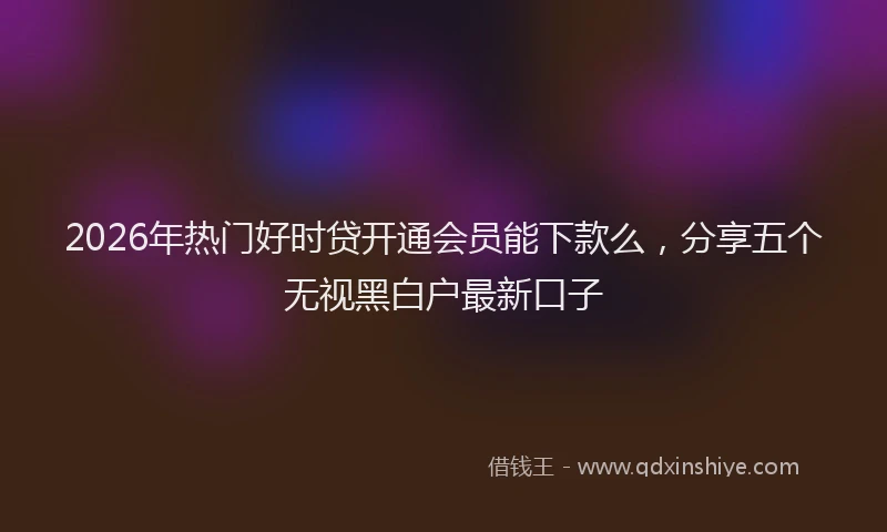 2026年热门好时贷开通会员能下款么，分享五个无视黑白户最新口子