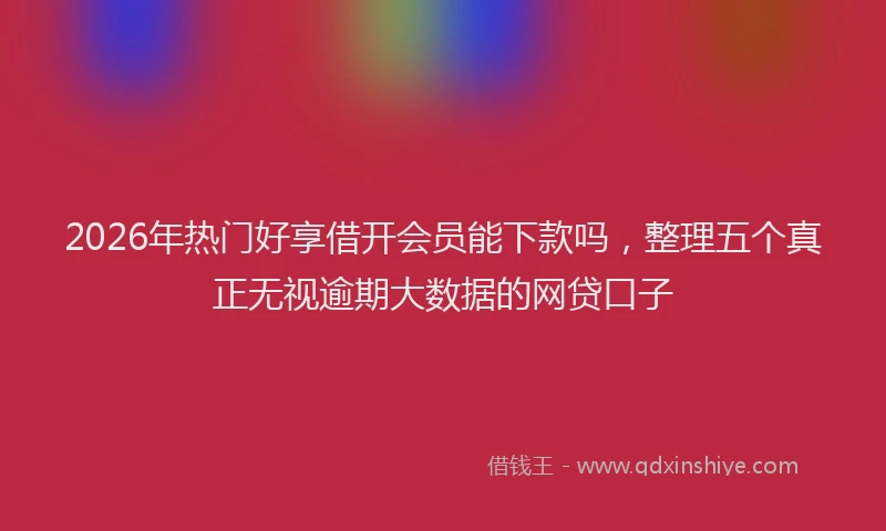 2026年热门好享借开会员能下款吗，整理五个真正无视逾期大数据的网贷口子