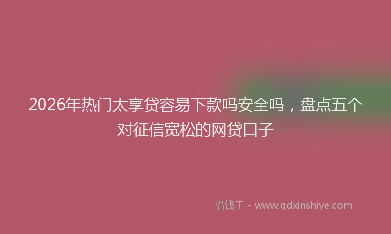 2026年热门太享贷容易下款吗安全吗，盘点五个对征信宽松的网贷口子