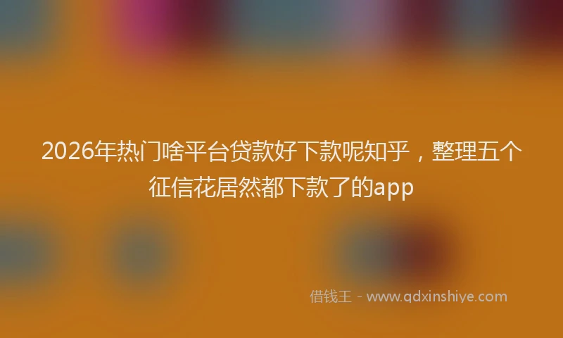 2026年热门啥平台贷款好下款呢知乎，整理五个征信花居然都下款了的app