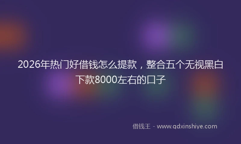 2026年热门好借钱怎么提款，整合五个无视黑白下款8000左右的口子