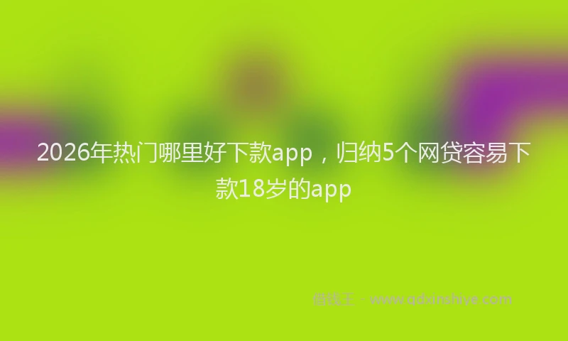 2026年热门哪里好下款app，归纳5个网贷容易下款18岁的app