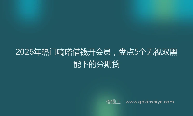 2026年热门嘀嗒借钱开会员，盘点5个无视双黑能下的分期贷
