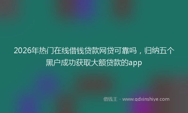 2026年热门在线借钱贷款网贷可靠吗，归纳五个黑户成功获取大额贷款的app