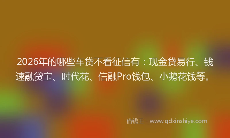 2026年的哪些车贷不看征信有：现金贷易行、钱速融贷宝、时代花、信融Pro钱包、小鹅花钱等。