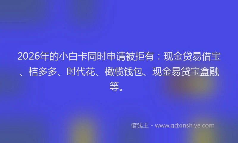 2026年的小白卡同时申请被拒有：现金贷易借宝、桔多多、时代花、橄榄钱包、现金易贷宝盒融等。