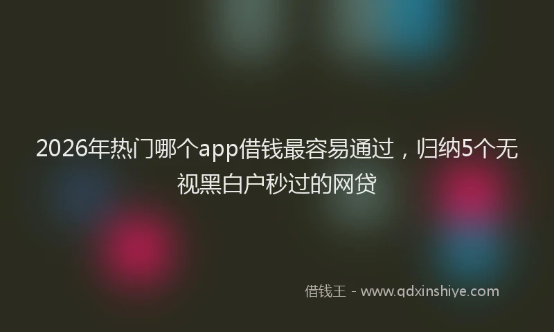 2026年热门哪个app借钱最容易通过，归纳5个无视黑白户秒过的网贷