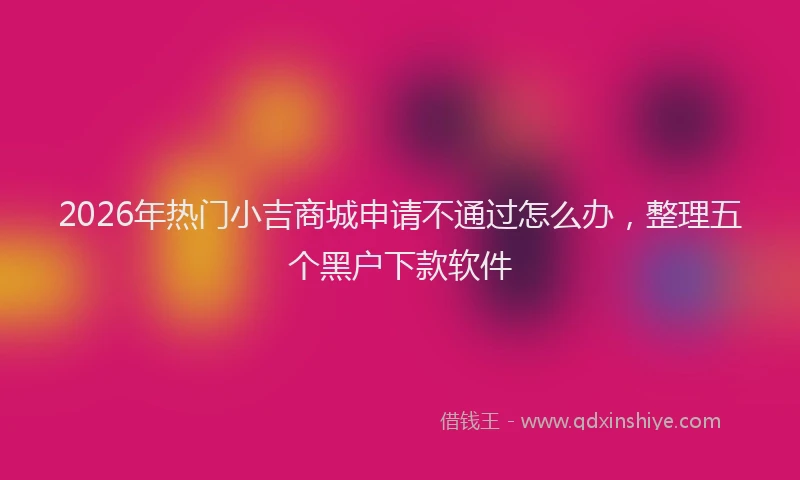 2026年热门小吉商城申请不通过怎么办，整理五个黑户下款软件