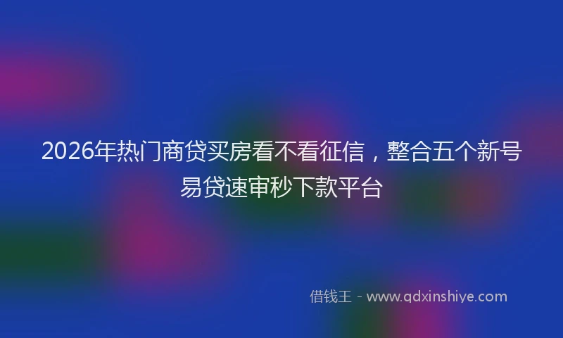2026年热门商贷买房看不看征信，整合五个新号易贷速审秒下款平台