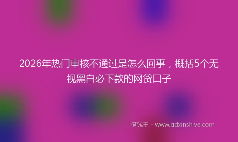 2026年热门审核不通过是怎么回事，概括5个无视黑白必下款的网贷口子