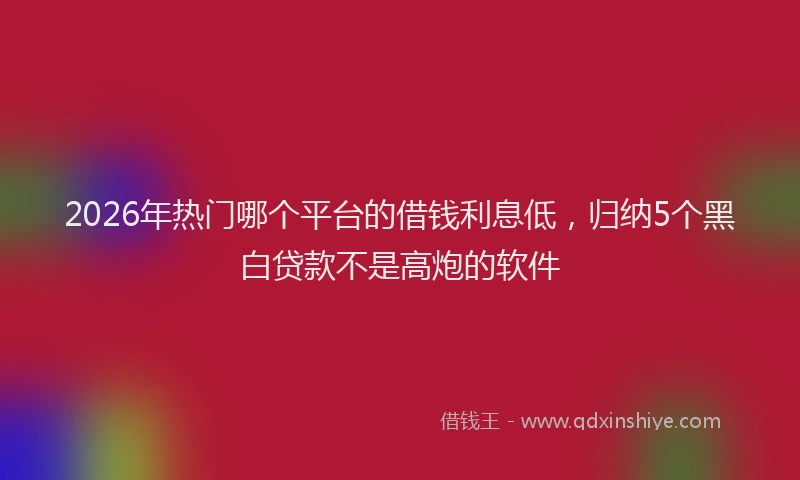 2026年热门哪个平台的借钱利息低，归纳5个黑白贷款不是高炮的软件
