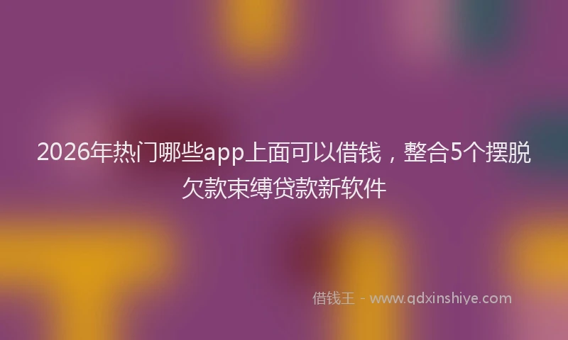 2026年热门哪些app上面可以借钱，整合5个摆脱欠款束缚贷款新软件