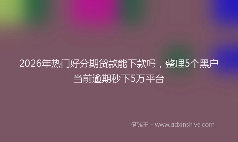 2026年热门好分期贷款能下款吗，整理5个黑户当前逾期秒下5万平台