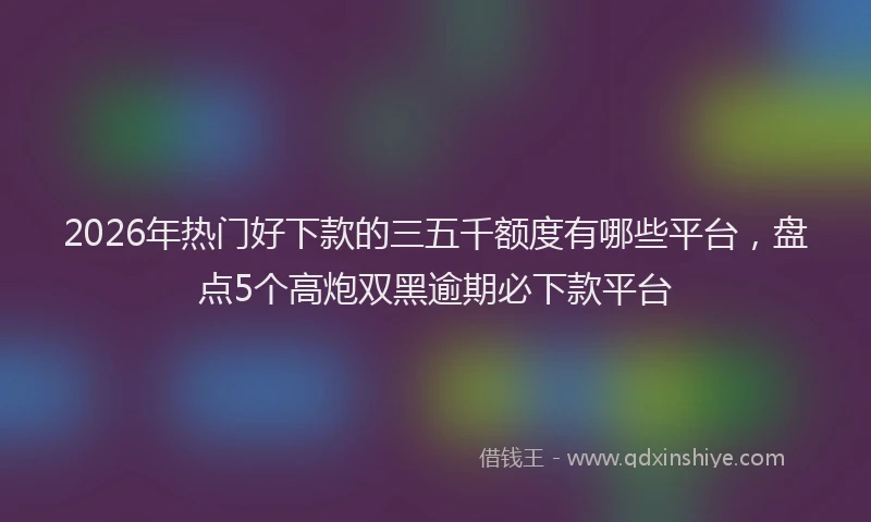 2026年热门好下款的三五千额度有哪些平台，盘点5个高炮双黑逾期必下款平台