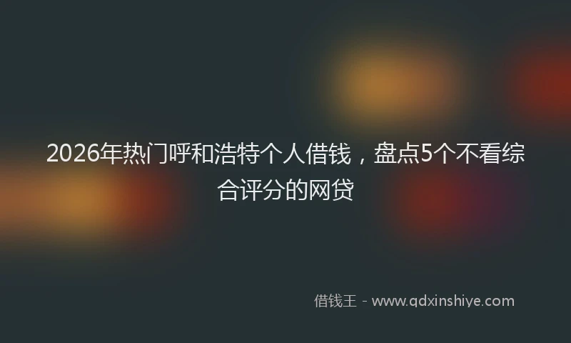 2026年热门呼和浩特个人借钱，盘点5个不看综合评分的网贷