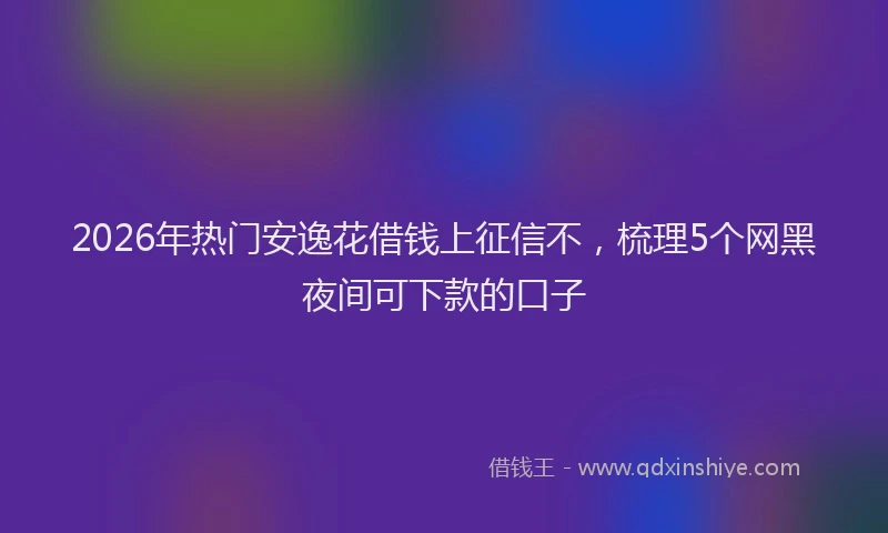 2026年热门安逸花借钱上征信不，梳理5个网黑夜间可下款的口子
