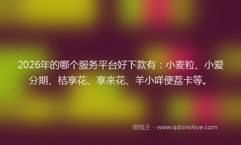 2026年的哪个服务平台好下款有：小麦粒、小爱分期、桔享花、享来花、羊小咩便荔卡等。