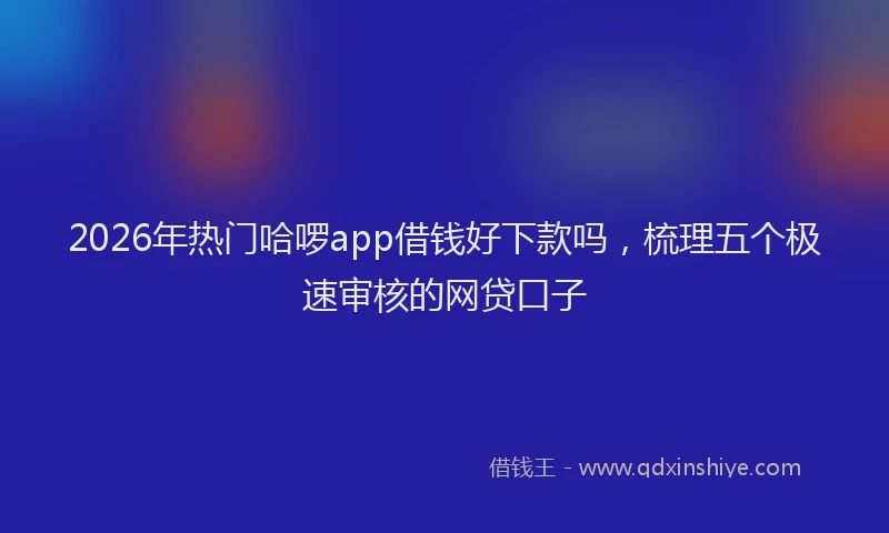 2026年热门哈啰app借钱好下款吗，梳理五个极速审核的网贷口子