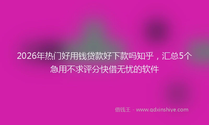 2026年热门好用钱贷款好下款吗知乎，汇总5个急用不求评分快借无忧的软件