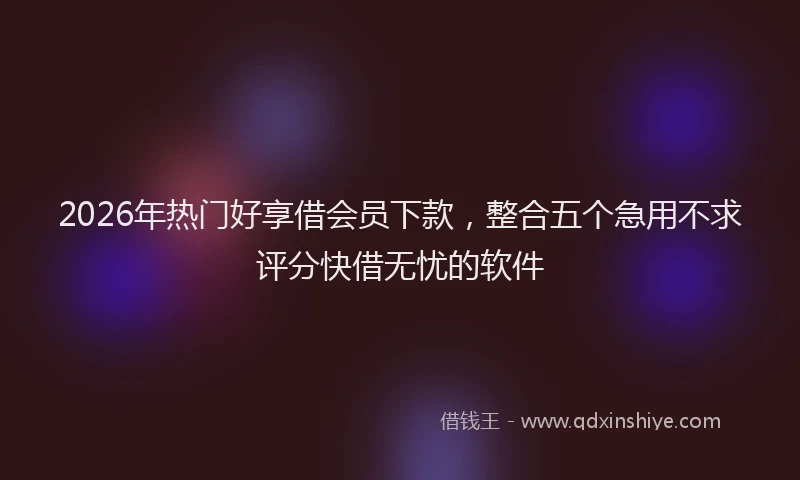 2026年热门好享借会员下款，整合五个急用不求评分快借无忧的软件