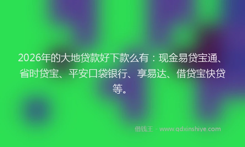 2026年的大地贷款好下款么有：现金易贷宝通、省时贷宝、平安口袋银行、享易达、借贷宝快贷等。