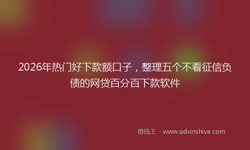 2026年热门好下款额口子，整理五个不看征信负债的网贷百分百下款软件