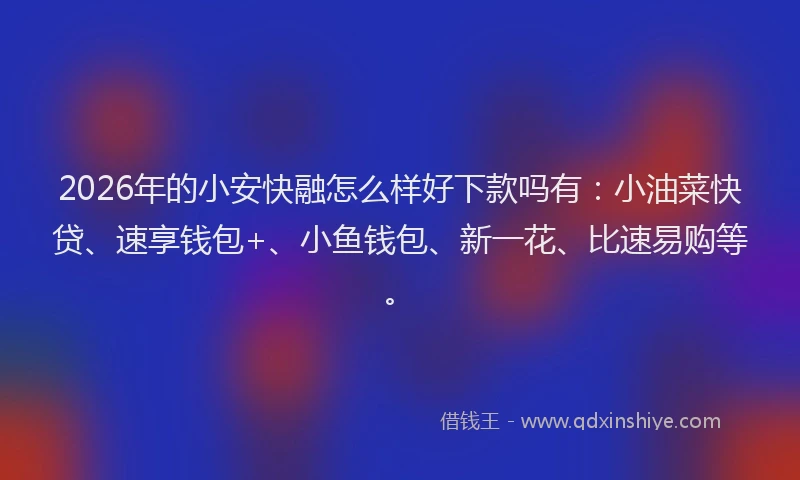 2026年的小安快融怎么样好下款吗有：小油菜快贷、速享钱包+、小鱼钱包、新一花、比速易购等。
