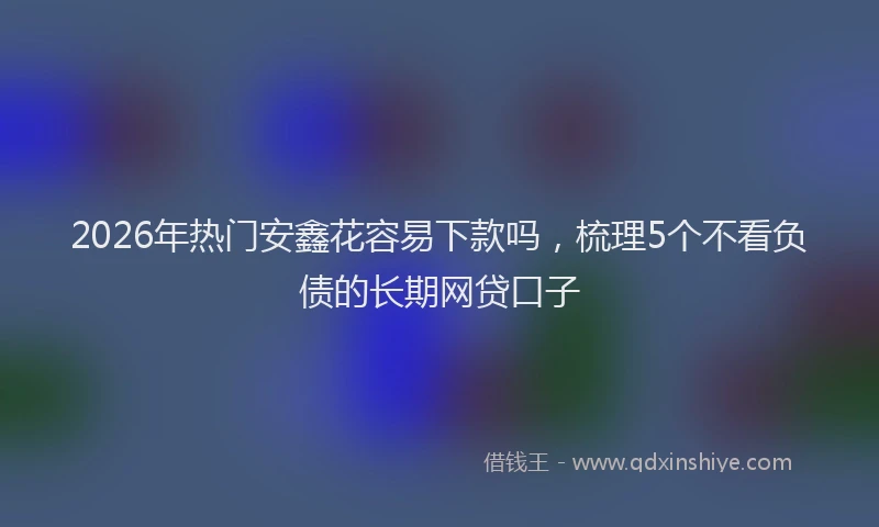 2026年热门安鑫花容易下款吗，梳理5个不看负债的长期网贷口子
