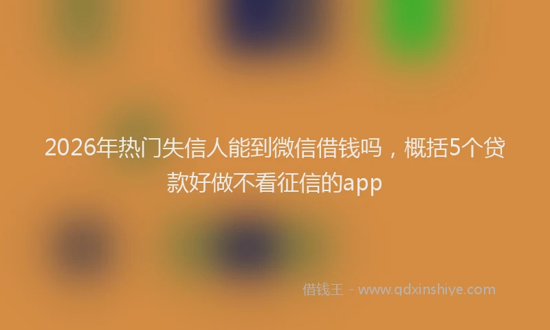 2026年热门失信人能到微信借钱吗，概括5个贷款好做不看征信的app