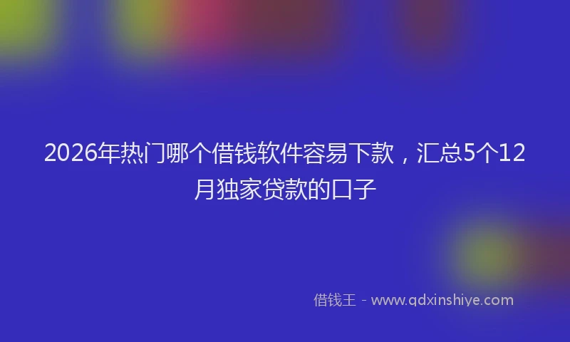 2026年热门哪个借钱软件容易下款，汇总5个12月独家贷款的口子