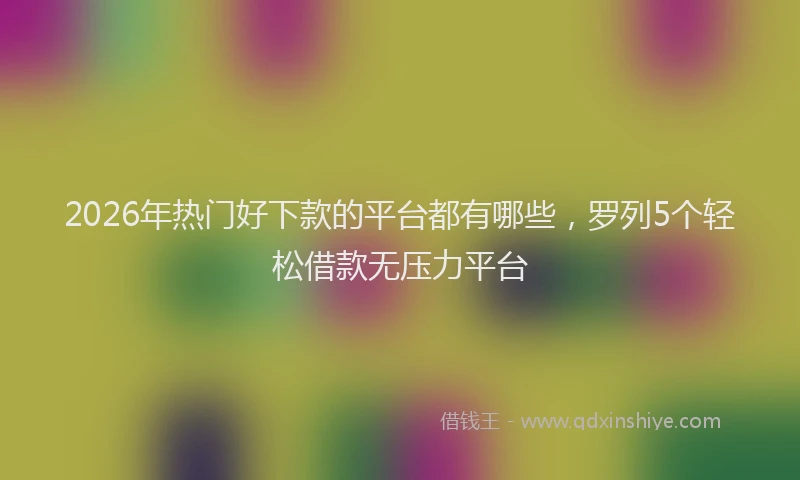 2026年热门好下款的平台都有哪些，罗列5个轻松借款无压力平台