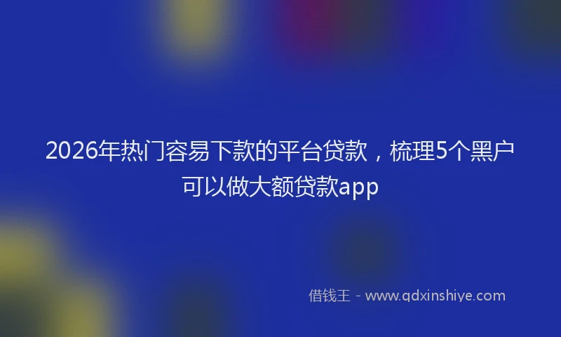 2026年热门容易下款的平台贷款,梳理5个黑户可以做大额贷款app