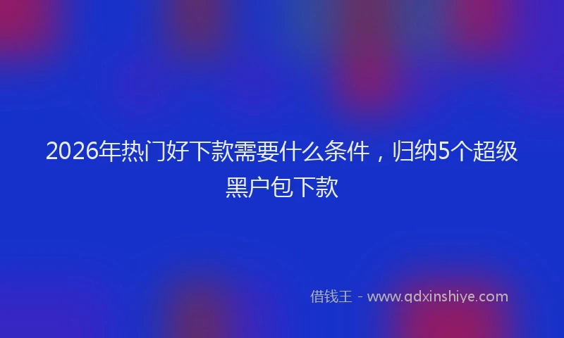 2026年热门好下款需要什么条件，归纳5个超级黑户包下款