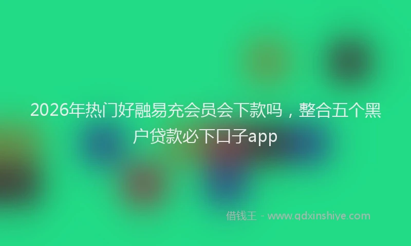 2026年热门好融易充会员会下款吗，整合五个黑户贷款必下口子app