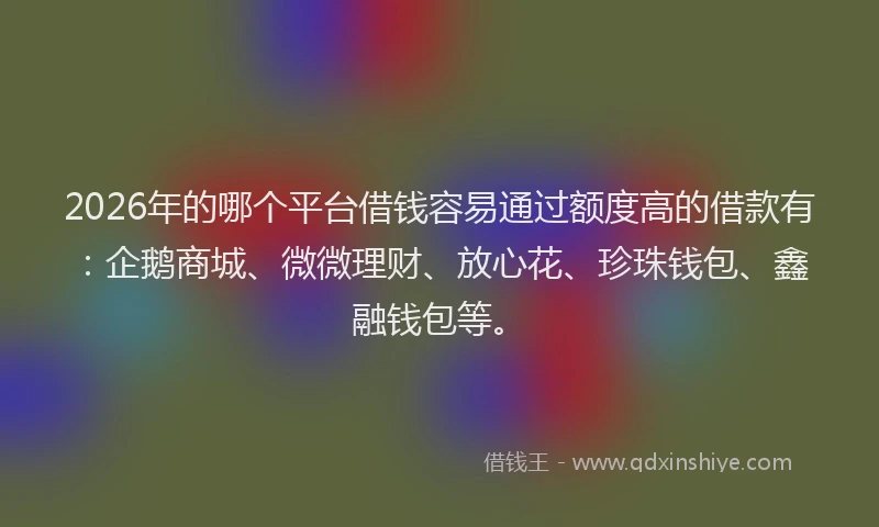 2026年的哪个平台借钱容易通过额度高的借款有：企鹅商城、微微理财、放心花、珍珠钱包、鑫融钱包等。