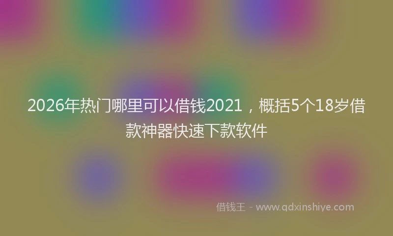 2026年热门哪里可以借钱2021，概括5个18岁借款神器快速下款软件