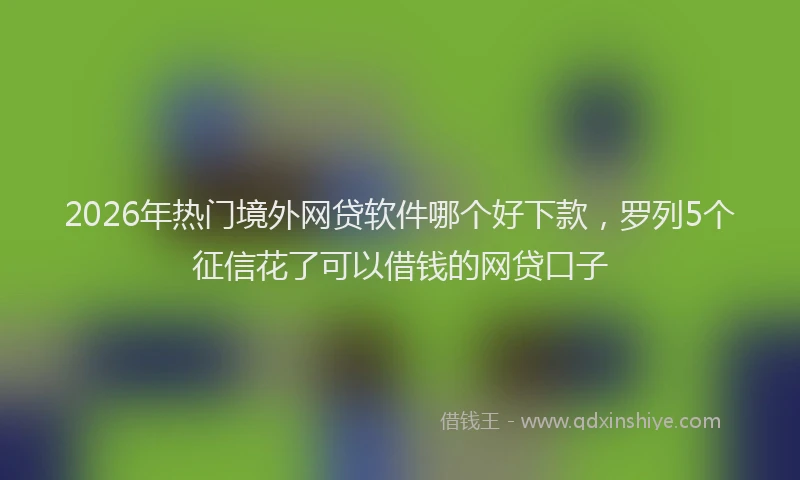 2026年热门境外网贷软件哪个好下款，罗列5个征信花了可以借钱的网贷口子