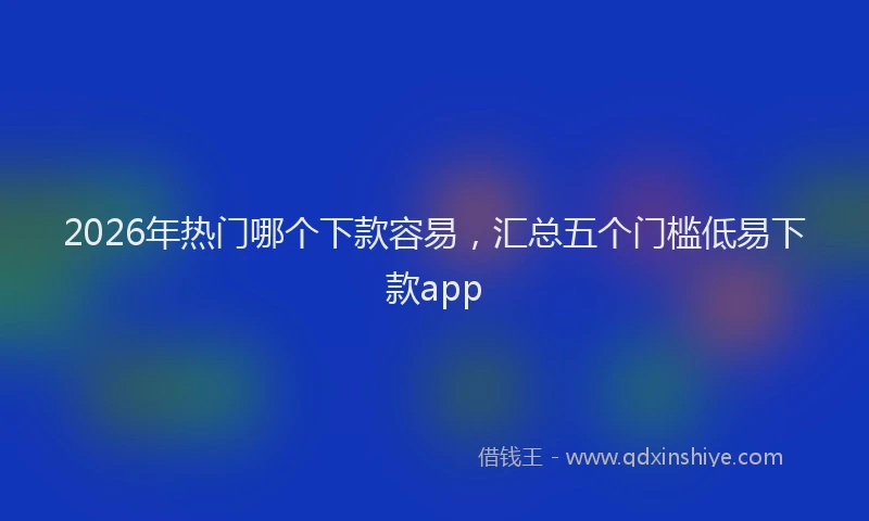 2026年热门哪个下款容易，汇总五个门槛低易下款app
