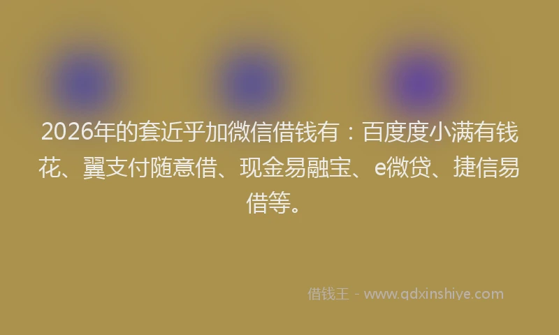 2026年的套近乎加微信借钱有：百度度小满有钱花、翼支付随意借、现金易融宝、e微贷、捷信易借等。